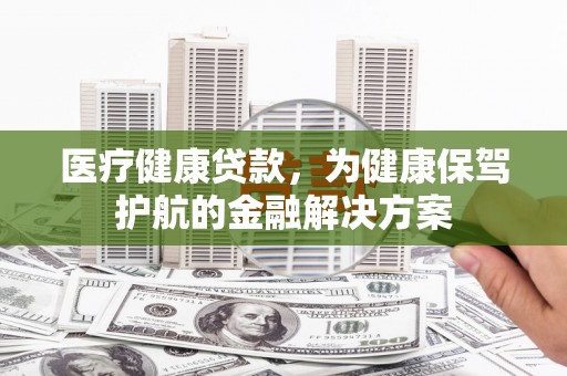 克拉玛依医疗健康贷款，为健康保驾护航的金融解决方案